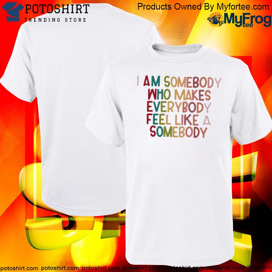 Official i am somebody who makes everybody feel like a somebody shirt