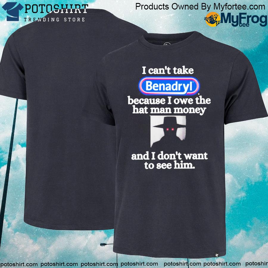 I Can't Take Benadryl Because I Owe The Hat Man Money And I Don’t Want To See Him Shirt