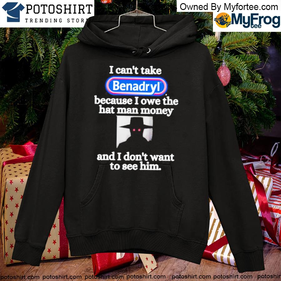 I Can't Take Benadryl Because I Owe The Hat Man Money And I Don’t Want To See Him Shirt hoodie