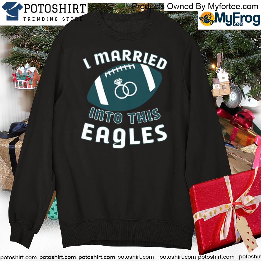 Philadelphia eagles I married into this nfl 2022 shirt, hoodie, sweater,  long sleeve and tank top