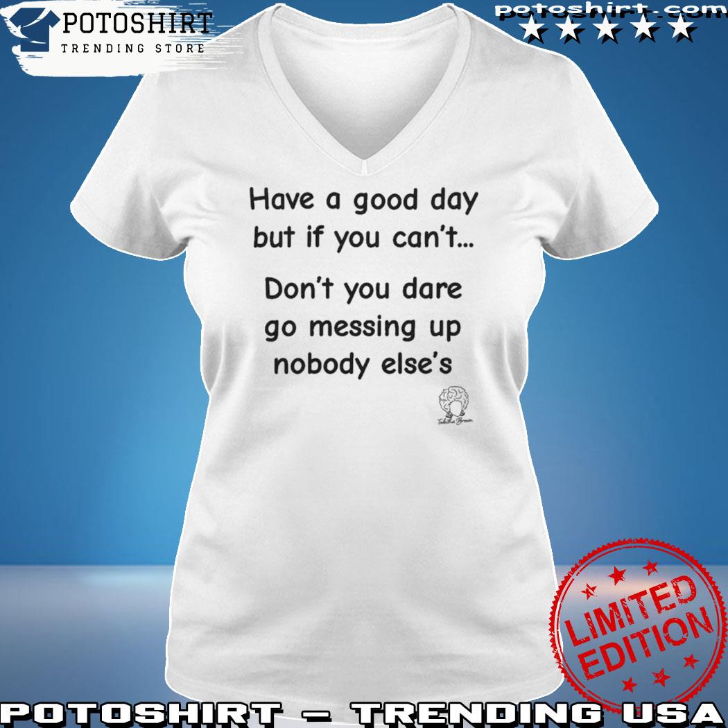Official have A Good Day But If You Can’t Don’t You Dare Go Messing Up Nobody Else’s Shirt woman shirt