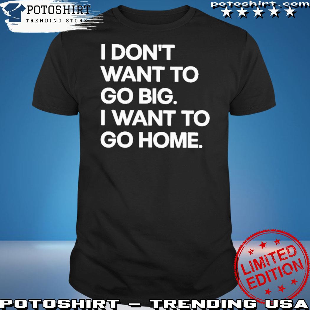 Official i don't want to go big I want to go home shirt