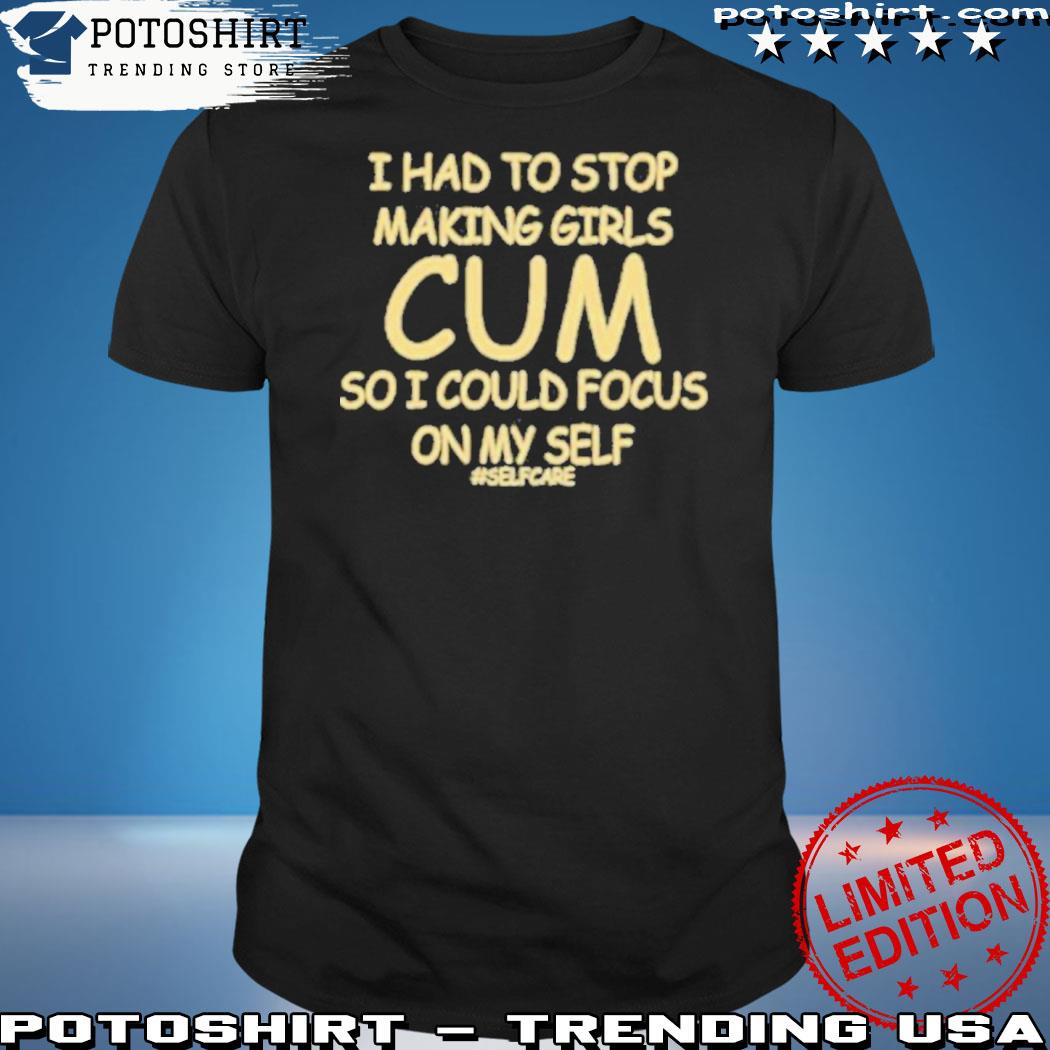 Official i Had To Stop Making Girls Cum So I Could Focus On My Self Shirt