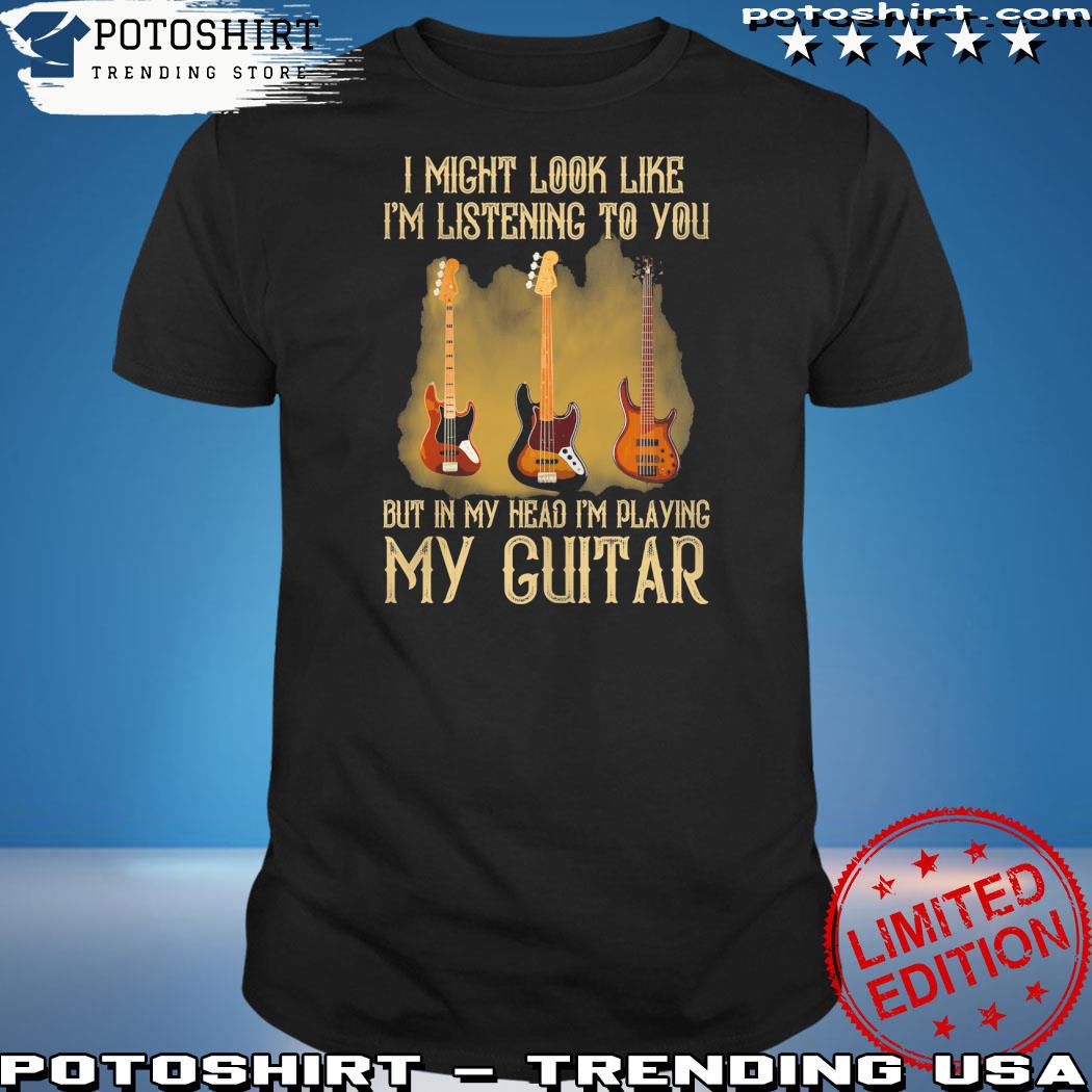 Official i might look like I'm listening to you but in my head I'm playing my guitar shirt