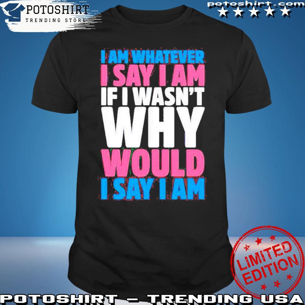 Product i am whatever I say I am if I wasn't why would I say I am shirt