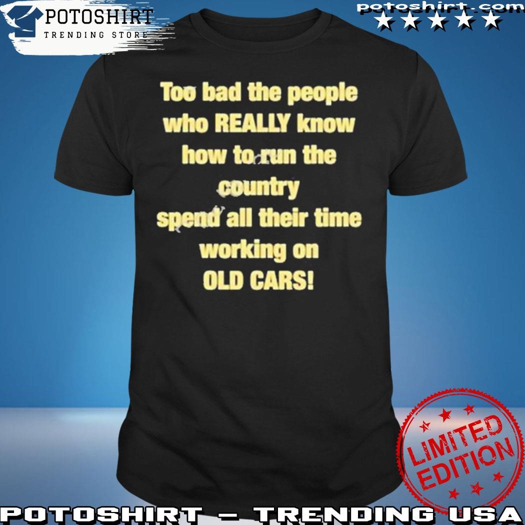 Official Too Bad The People Who Really Know How To Run The Country Spend All Their Time Working On Old Cars Shirt
